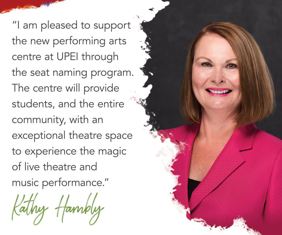 photo of kathy hambly with superimposed text reading: I am pleased to support the new performing arts centre at UPEI through the seat naming program. The centre will provide students, and the entire community, with an exceptional theatre space to experience the magic of live theatre and music performance.