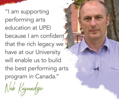 photo of UPEI professor Neb Kujundzic with superimposed text reading: I am supporting performing arts education at UPEI because I am confident that the rich legacy we have at our university will enable us to build the best performing arts program in Canada