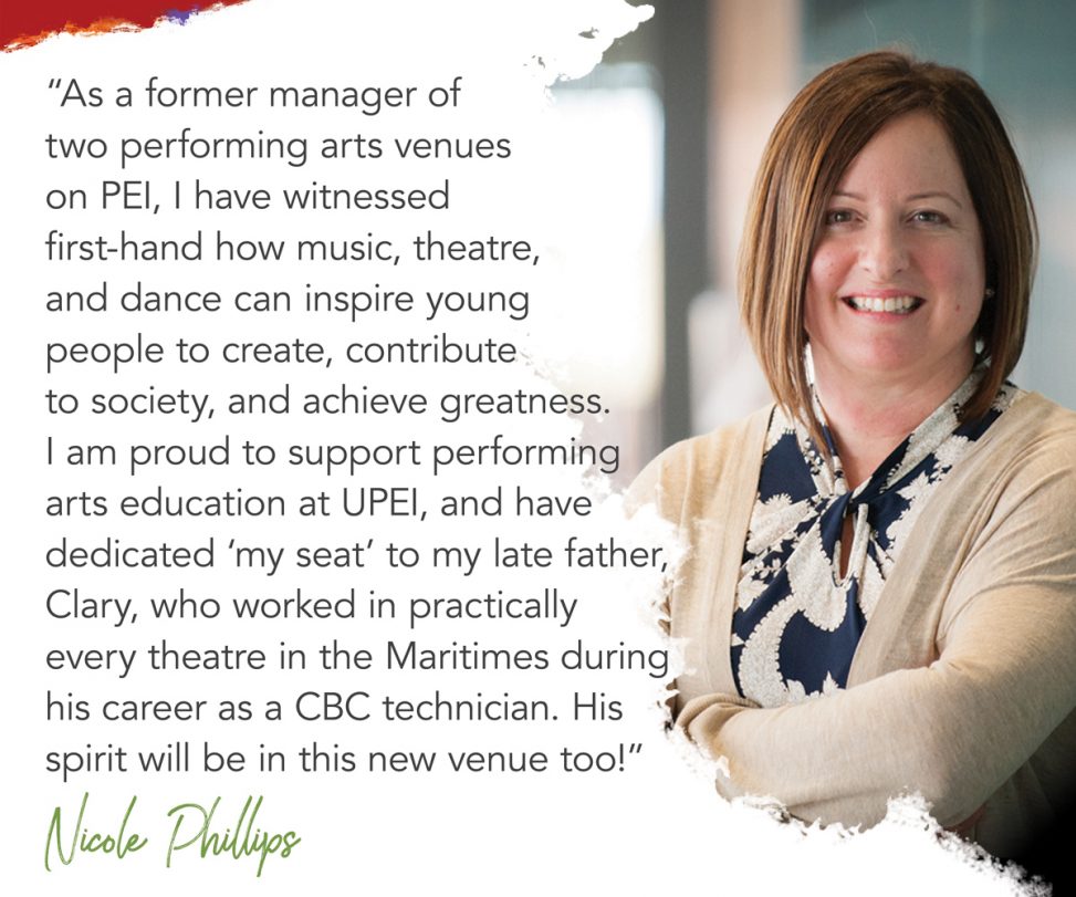 photo of Nicole Phillips with superimposed text reading: as a former manager of two performing arts venues on PEI, I have witnessed first-hand how music, theatre, and dance can inspire young people to create, contribute to society, and achieve greatness. I am proud to support performing arts education at UPEI, and have dedicated my seat to my late father, Clary, who worked in practically every theatre in the Maritimes during his career as a CBC technician. His spirit will be in this new venue, too.